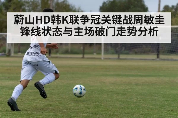 蔚山HD韩K联争冠关键战周敏圭锋线状态与主场破门走势分析
